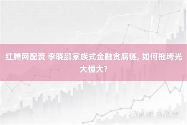 红腾网配资 李晓鹏家族式金融贪腐链, 如何拖垮光大恒大?