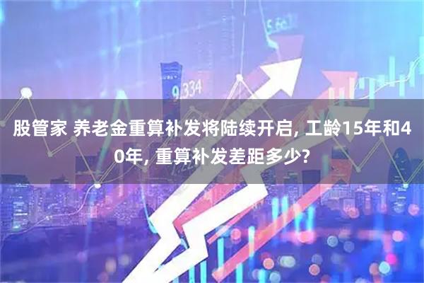 股管家 养老金重算补发将陆续开启, 工龄15年和40年, 重算补发差距多少?