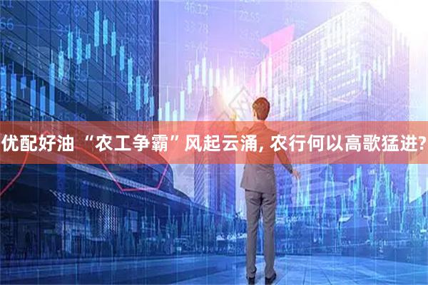 优配好油 “农工争霸”风起云涌, 农行何以高歌猛进?