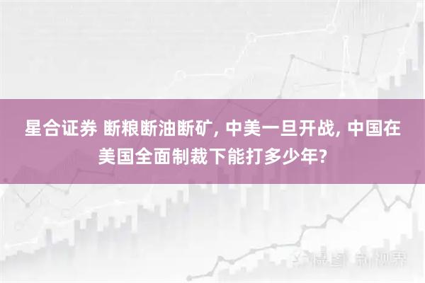 星合证券 断粮断油断矿, 中美一旦开战, 中国在美国全面制裁下能打多少年?