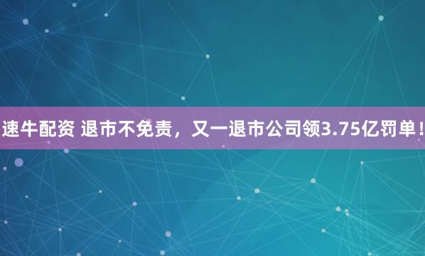 速牛配资 退市不免责，又一退市公司领3.75亿罚单！