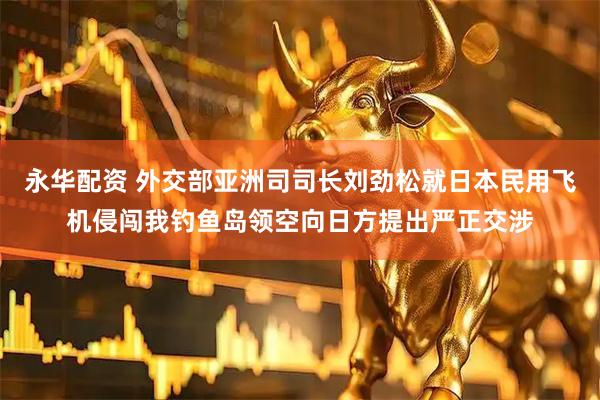 永华配资 外交部亚洲司司长刘劲松就日本民用飞机侵闯我钓鱼岛领空向日方提出严正交涉
