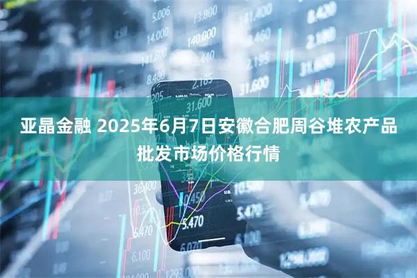 亚晶金融 2025年6月7日安徽合肥周谷堆农产品批发市场价格行情