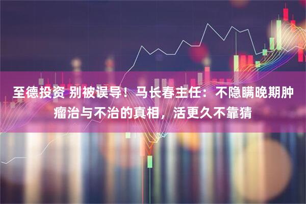 至德投资 别被误导！马长春主任：不隐瞒晚期肿瘤治与不治的真相，活更久不靠猜