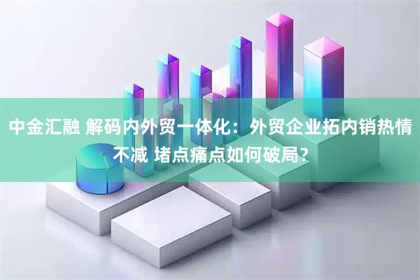 中金汇融 解码内外贸一体化：外贸企业拓内销热情不减 堵点痛点如何破局？