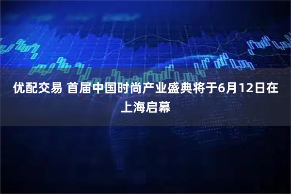 优配交易 首届中国时尚产业盛典将于6月12日在上海启幕