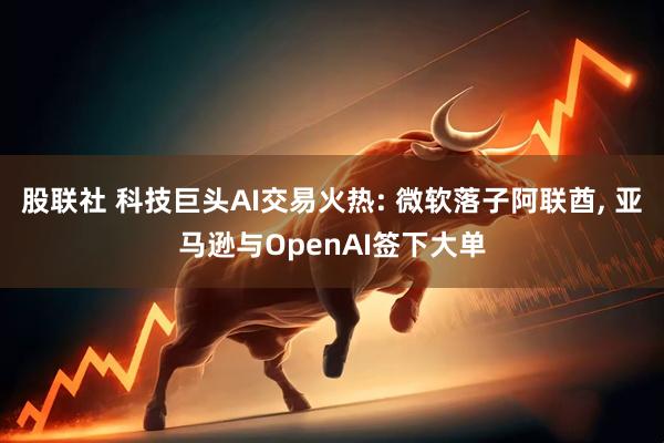 股联社 科技巨头AI交易火热: 微软落子阿联酋, 亚马逊与OpenAI签下大单