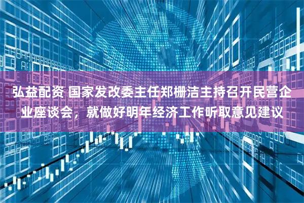 弘益配资 国家发改委主任郑栅洁主持召开民营企业座谈会，就做好明年经济工作听取意见建议