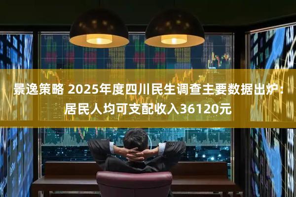 景逸策略 2025年度四川民生调查主要数据出炉：居民人均可支配收入36120元