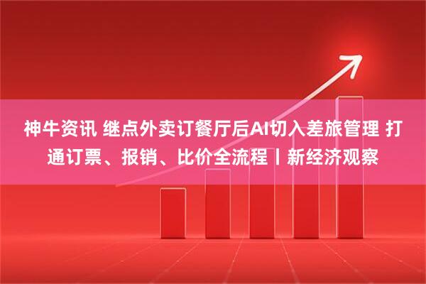 神牛资讯 继点外卖订餐厅后AI切入差旅管理 打通订票、报销、比价全流程丨新经济观察