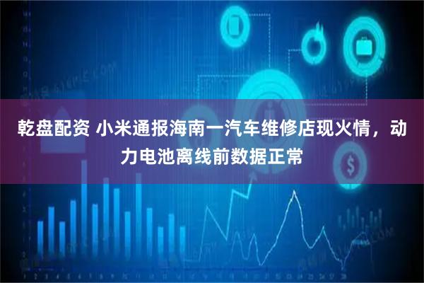 乾盘配资 小米通报海南一汽车维修店现火情，动力电池离线前数据正常
