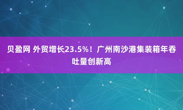 贝盈网 外贸增长23.5%！广州南沙港集装箱年吞吐量创新高