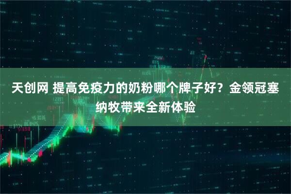 天创网 提高免疫力的奶粉哪个牌子好？金领冠塞纳牧带来全新体验