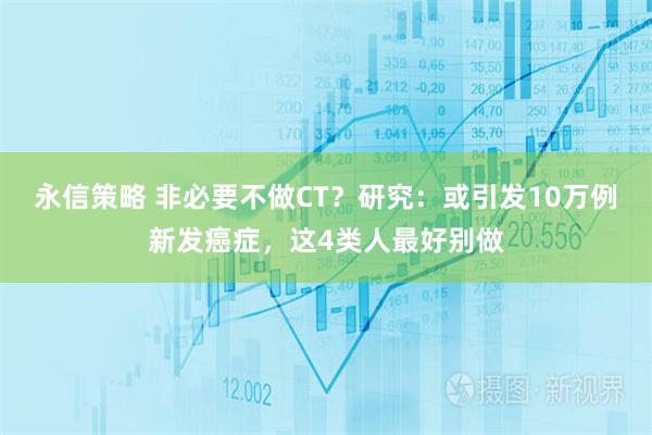 永信策略 非必要不做CT？研究：或引发10万例新发癌症，这4类人最好别做