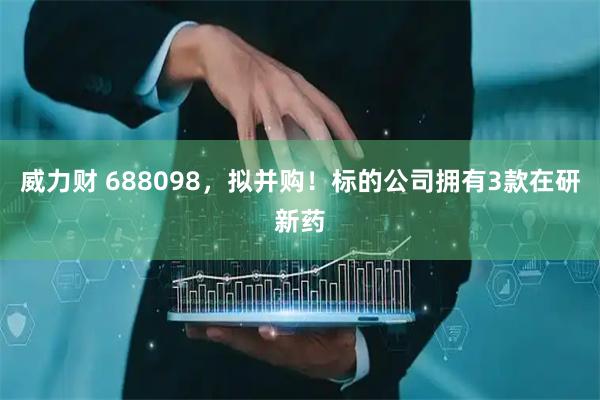 威力财 688098，拟并购！标的公司拥有3款在研新药