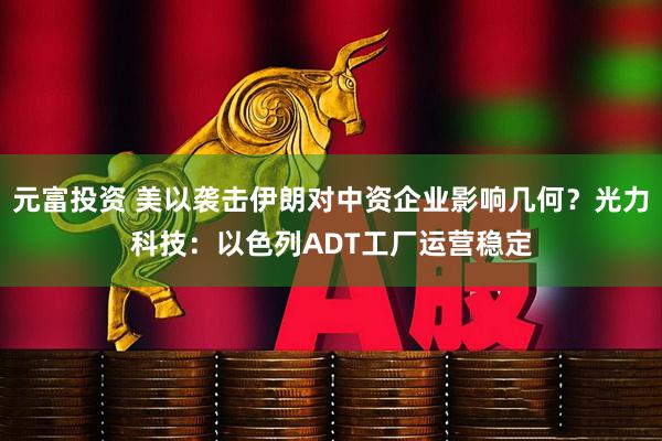 元富投资 美以袭击伊朗对中资企业影响几何？光力科技：以色列ADT工厂运营稳定