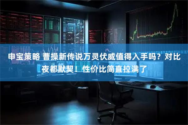 申宝策略 曹操新传说万灵伏威值得入手吗？对比夜都默契！性价比简直拉满了