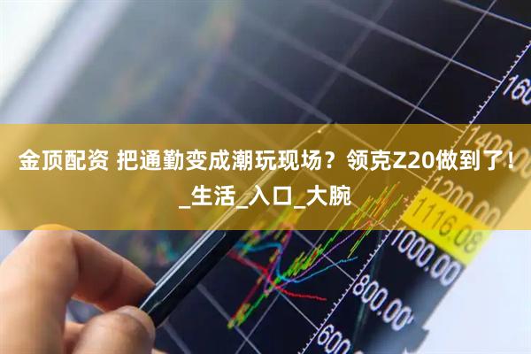 金顶配资 把通勤变成潮玩现场？领克Z20做到了！_生活_入口_大腕